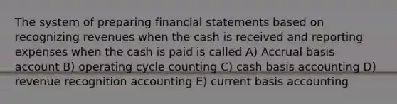 The system of preparing financial statements based on recognizing revenues when the cash is received and reporting expenses when the cash is paid is called A) Accrual basis account B) operating cycle counting C) cash basis accounting D) revenue recognition accounting E) current basis accounting