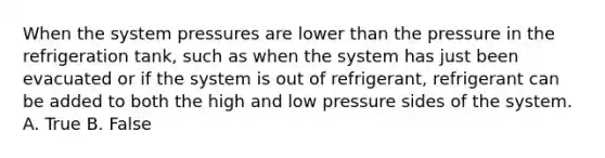 When the system pressures are lower than the pressure in the refrigeration tank, such as when the system has just been evacuated or if the system is out of refrigerant, refrigerant can be added to both the high and low pressure sides of the system. A. True B. False