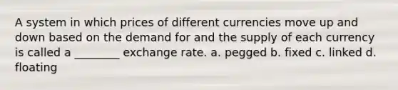 A system in which prices of different currencies move up and down based on the demand for and the supply of each currency is called a ________ exchange rate. a. pegged b. fixed c. linked d. floating