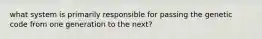 what system is primarily responsible for passing the genetic code from one generation to the next?