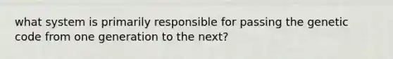 what system is primarily responsible for passing the genetic code from one generation to the next?