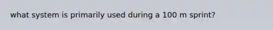 what system is primarily used during a 100 m sprint?