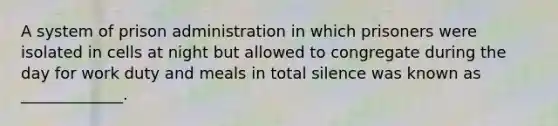 A system of prison administration in which prisoners were isolated in cells at night but allowed to congregate during the day for work duty and meals in total silence was known as _____________.