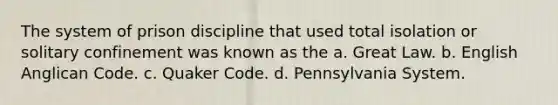 The system of prison discipline that used total isolation or solitary confinement was known as the a. Great Law. b. English Anglican Code. c. Quaker Code. d. Pennsylvania System.