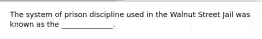 The system of prison discipline used in the Walnut Street Jail was known as the ______________.