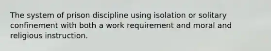 The system of prison discipline using isolation or solitary confinement with both a work requirement and moral and religious instruction.