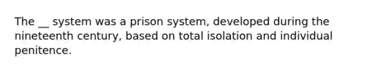 The __ system was a prison system, developed during the nineteenth century, based on total isolation and individual penitence.