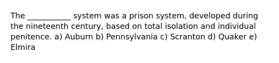 The ___________ system was a prison system, developed during the nineteenth century, based on total isolation and individual penitence. a) ​Auburn b) Pennsylvania c) Scranton d) ​Quaker e) Elmira