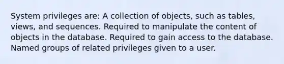 System privileges are: A collection of objects, such as tables, views, and sequences. Required to manipulate the content of objects in the database. Required to gain access to the database. Named groups of related privileges given to a user.