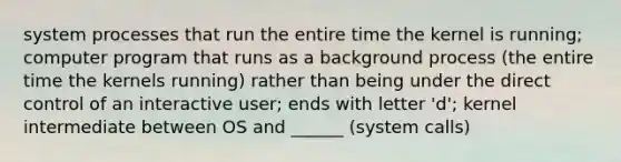 system processes that run the entire time the kernel is running; computer program that runs as a background process (the entire time the kernels running) rather than being under the direct control of an interactive user; ends with letter 'd'; kernel intermediate between OS and ______ (system calls)