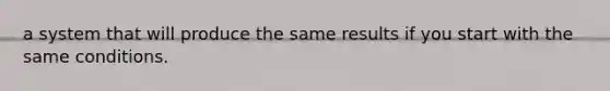 a system that will produce the same results if you start with the same conditions.