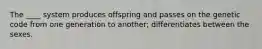 The ____ system produces offspring and passes on the genetic code from one generation to another; differentiates between the sexes.