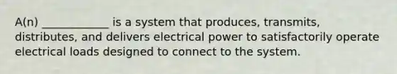 A(n) ____________ is a system that produces, transmits, distributes, and delivers electrical power to satisfactorily operate electrical loads designed to connect to the system.