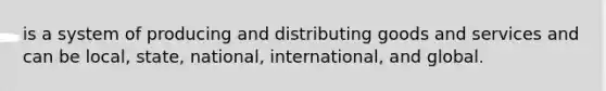 is a system of producing and distributing goods and services and can be local, state, national, international, and global.