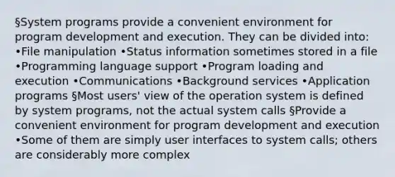 §System programs provide a convenient environment for program development and execution. They can be divided into: •File manipulation •Status information sometimes stored in a file •Programming language support •Program loading and execution •Communications •Background services •Application programs §Most users' view of the operation system is defined by system programs, not the actual system calls §Provide a convenient environment for program development and execution •Some of them are simply user interfaces to system calls; others are considerably more complex