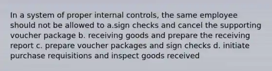 In a system of proper internal controls, the same employee should not be allowed to a.sign checks and cancel the supporting voucher package b. receiving goods and prepare the receiving report c. prepare voucher packages and sign checks d. initiate purchase requisitions and inspect goods received