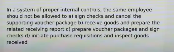 In a system of proper internal controls, the same employee should not be allowed to a) sign checks and cancel the supporting voucher package b) receive goods and prepare the related receiving report c) prepare voucher packages and sign checks d) initiate purchase requisitions and inspect goods received