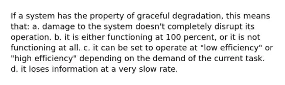 If a system has the property of graceful degradation, this means that: a. damage to the system doesn't completely disrupt its operation. b. it is either functioning at 100 percent, or it is not functioning at all. c. it can be set to operate at "low efficiency" or "high efficiency" depending on the demand of the current task. d. it loses information at a very slow rate.