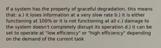 If a system has the property of graceful degradation, this means that: a.) it loses information at a very slow rate b.) it is either functioning at 100% or it is not functioning at all c.) damage to the system doesn't completely disrupt its operation d.) it can be set to operate at "low efficiency" or "high efficiency" depending on the demand of the current task