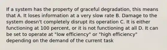 If a system has the property of graceful degradation, this means that A. It loses information at a very slow rate B. Damage to the system doesn't completely disrupt its operation C. It is either functioning at 100 percent, or it is not functioning at all D. It can be set to operate at "low efficiency" or "high efficiency" depending on the demand of the current task