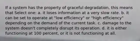 If a system has the property of graceful degradation, this means that Select one: a. it loses information at a very slow rate. b. it can be set to operate at "low efficiency" or "high efficiency" depending on the demand of the current task. c. damage to the system doesn't completely disrupt its operation. d. it is either functioning at 100 percent, or it is not functioning at all.