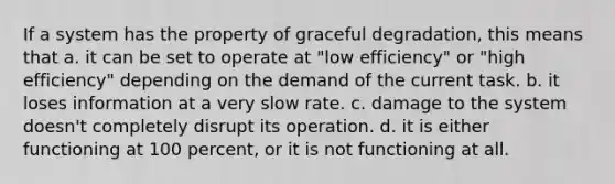 If a system has the property of graceful degradation, this means that a. it can be set to operate at "low efficiency" or "high efficiency" depending on the demand of the current task. b. it loses information at a very slow rate. c. damage to the system doesn't completely disrupt its operation. d. it is either functioning at 100 percent, or it is not functioning at all.