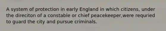 A system of protection in early England in which citizens, under the direciton of a constable or chief peacekeeper,were requried to guard the city and pursue criminals.