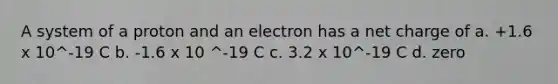 A system of a proton and an electron has a net charge of a. +1.6 x 10^-19 C b. -1.6 x 10 ^-19 C c. 3.2 x 10^-19 C d. zero