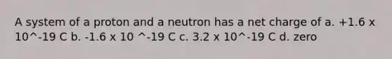 A system of a proton and a neutron has a net charge of a. +1.6 x 10^-19 C b. -1.6 x 10 ^-19 C c. 3.2 x 10^-19 C d. zero