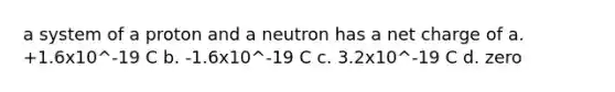 a system of a proton and a neutron has a net charge of a. +1.6x10^-19 C b. -1.6x10^-19 C c. 3.2x10^-19 C d. zero