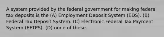 A system provided by the federal government for making federal tax deposits is the (A) Employment Deposit System (EDS). (B) Federal Tax Deposit System. (C) Electronic Federal Tax Payment System (EFTPS). (D) none of these.