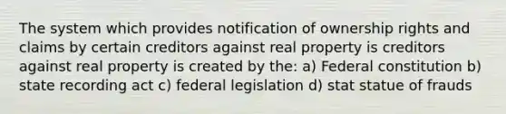 The system which provides notification of ownership rights and claims by certain creditors against real property is creditors against real property is created by the: a) Federal constitution b) state recording act c) federal legislation d) stat statue of frauds