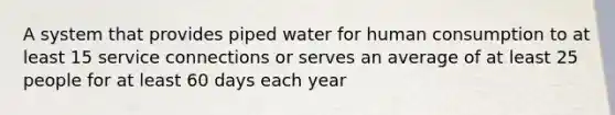 A system that provides piped water for human consumption to at least 15 service connections or serves an average of at least 25 people for at least 60 days each year