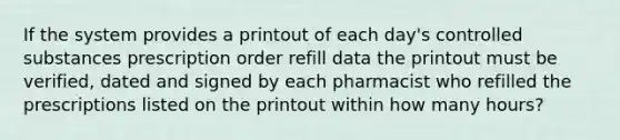 If the system provides a printout of each day's controlled substances prescription order refill data the printout must be verified, dated and signed by each pharmacist who refilled the prescriptions listed on the printout within how many hours?