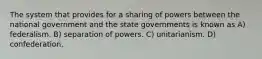 The system that provides for a sharing of powers between the national government and the state governments is known as A) federalism. B) separation of powers. C) unitarianism. D) confederation.