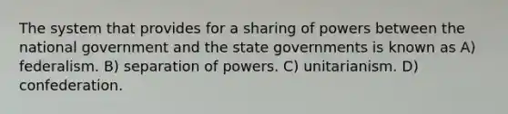 The system that provides for a sharing of powers between the national government and the state governments is known as A) federalism. B) separation of powers. C) unitarianism. D) confederation.