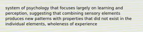 system of psychology that focuses largely on learning and perception, suggesting that combining sensory elements produces new patterns with properties that did not exist in the individual elements, wholeness of experience