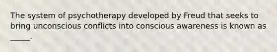 The system of psychotherapy developed by Freud that seeks to bring unconscious conflicts into conscious awareness is known as _____.