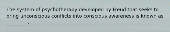 The system of psychotherapy developed by Freud that seeks to bring unconscious conflicts into conscious awareness is known as _________.