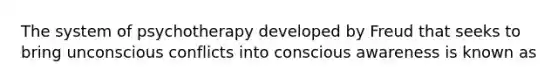 The system of psychotherapy developed by Freud that seeks to bring unconscious conflicts into conscious awareness is known as