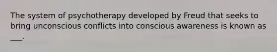 The system of psychotherapy developed by Freud that seeks to bring unconscious conflicts into conscious awareness is known as ___.