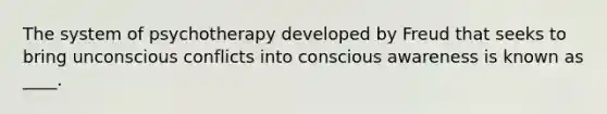 The system of psychotherapy developed by Freud that seeks to bring unconscious conflicts into conscious awareness is known as ____.