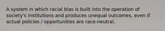 A system in which racial bias is built into the operation of society's institutions and produces unequal outcomes, even if actual policies / opportunities are race-neutral.