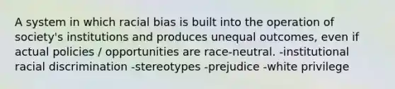 A system in which racial bias is built into the operation of society's institutions and produces unequal outcomes, even if actual policies / opportunities are race-neutral. -institutional racial discrimination -stereotypes -prejudice -white privilege