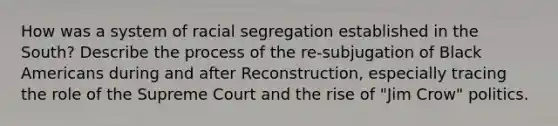 How was a system of racial segregation established in the South? Describe the process of the re-subjugation of Black Americans during and after Reconstruction, especially tracing the role of the Supreme Court and the rise of "Jim Crow" politics.