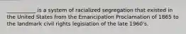 ___________ is a system of racialized segregation that existed in the United States from the Emancipation Proclamation of 1865 to the landmark civil rights legislation of the late 1960's.