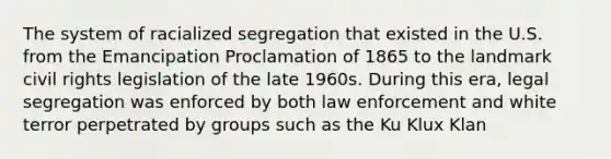 The system of racialized segregation that existed in the U.S. from the Emancipation Proclamation of 1865 to the landmark civil rights legislation of the late 1960s. During this era, legal segregation was enforced by both law enforcement and white terror perpetrated by groups such as the Ku Klux Klan