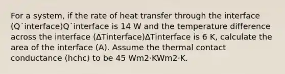 For a system, if the rate of heat transfer through the interface (Q˙interface)Q˙interface is 14 W and the temperature difference across the interface (∆Tinterface)∆Tinterface is 6 K, calculate the area of the interface (A). Assume the thermal contact conductance (hchc) to be 45 Wm2·KWm2·K.