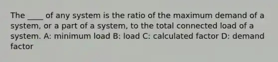 The ____ of any system is the ratio of the maximum demand of a system, or a part of a system, to the total connected load of a system. A: minimum load B: load C: calculated factor D: demand factor