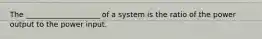 The ____________________ of a system is the ratio of the power output to the power input.